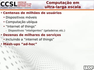Computação em
                                 ultra-larga escala
• Centenas de milhões de usuários
  • Dispositivos móveis
  • Computação ubíqua
  • “Internet of things”
   - Dispositivos “inteligentes” (geladeiras etc.)
• Dezenas de milhares de serviços
  • Incluindo a “internet of things”
• Mash-ups “ad-hoc”
 