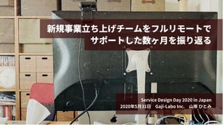 新規事業⽴ち上げチームをフルリモートで
サポートした数ヶ⽉を振り返る
Service Design Day 2020 in Japan
2020年5⽉31⽇ Gaji-Labo Inc. ⼭岸 ひとみ
 