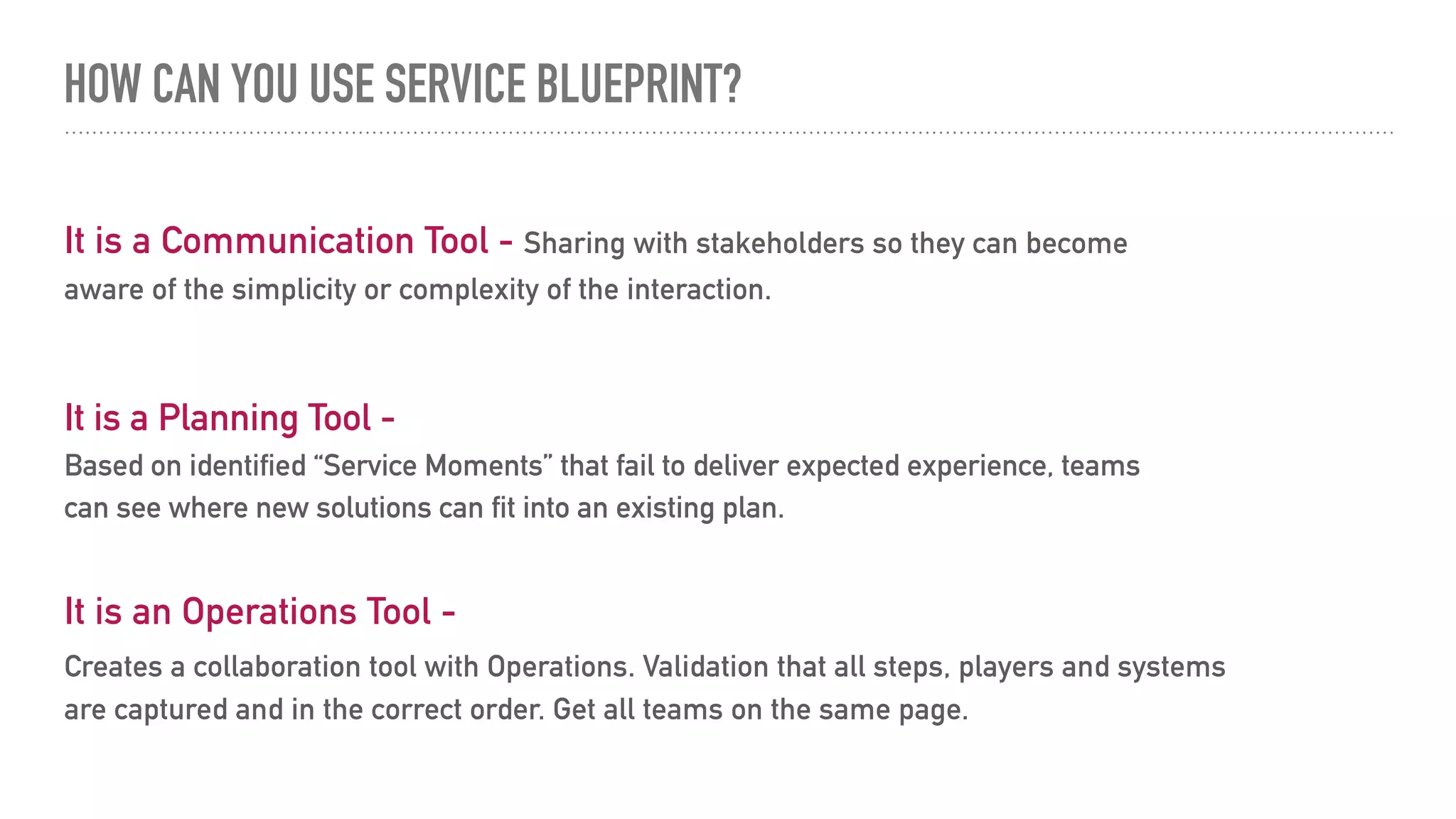 HOW CAN YOU USE SERVICE BLUEPRINT?
It is an Operations Tool -
Creates a collaboration tool with Operations. Validation that all steps, players and systems
are captured and in the correct order. Get all teams on the same page.
It is a Communication Tool - Sharing with stakeholders so they can become
aware of the simplicity or complexity of the interaction.
It is a Planning Tool -
Based on identified “Service Moments” that fail to deliver expected experience, teams
can see where new solutions can fit into an existing plan.
 