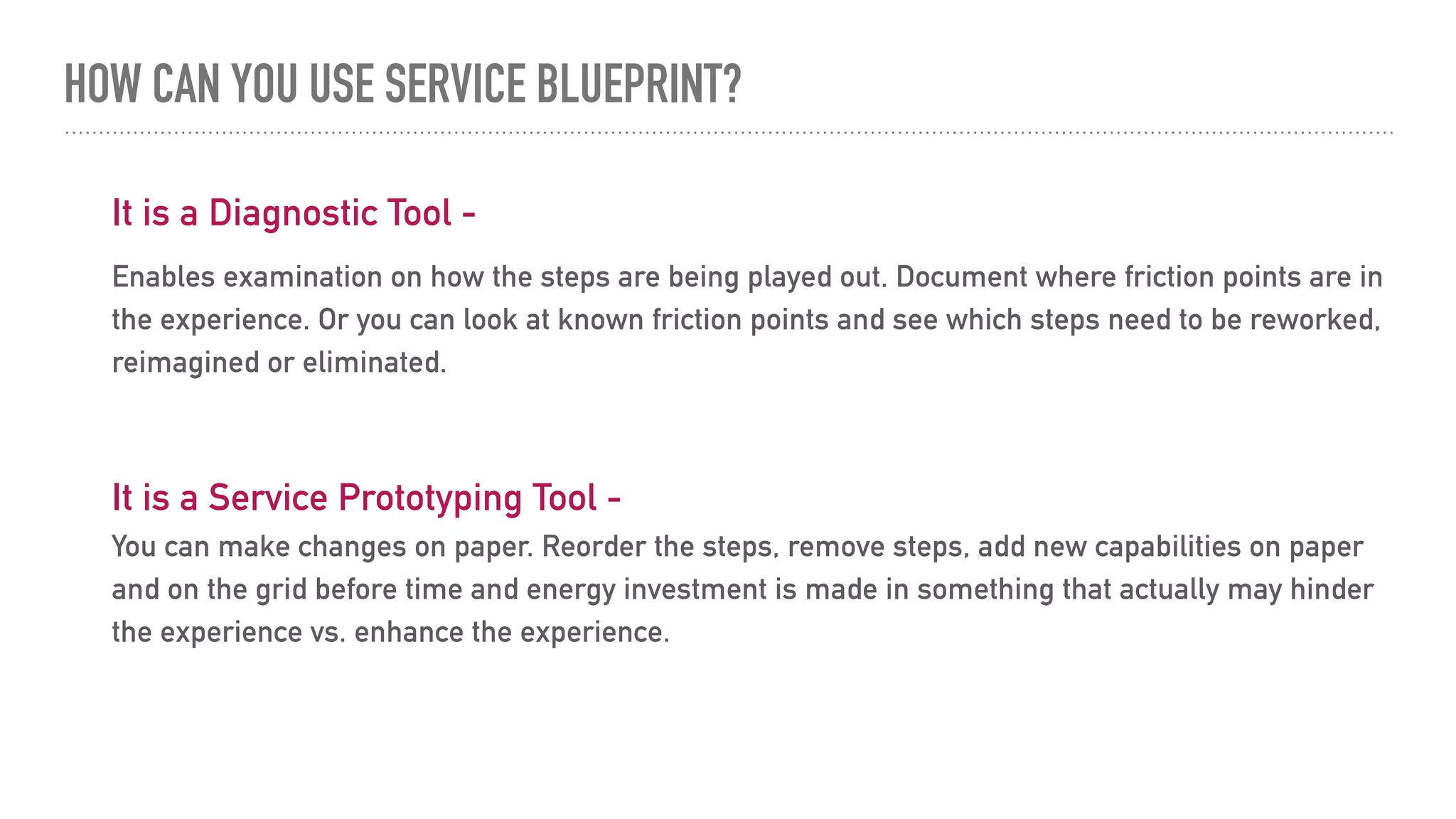 HOW CAN YOU USE SERVICE BLUEPRINT?
It is a Diagnostic Tool -
Enables examination on how the steps are being played out. Document where friction points are in
the experience. Or you can look at known friction points and see which steps need to be reworked,
reimagined or eliminated.
It is a Service Prototyping Tool -
You can make changes on paper. Reorder the steps, remove steps, add new capabilities on paper
and on the grid before time and energy investment is made in something that actually may hinder
the experience vs. enhance the experience.
 