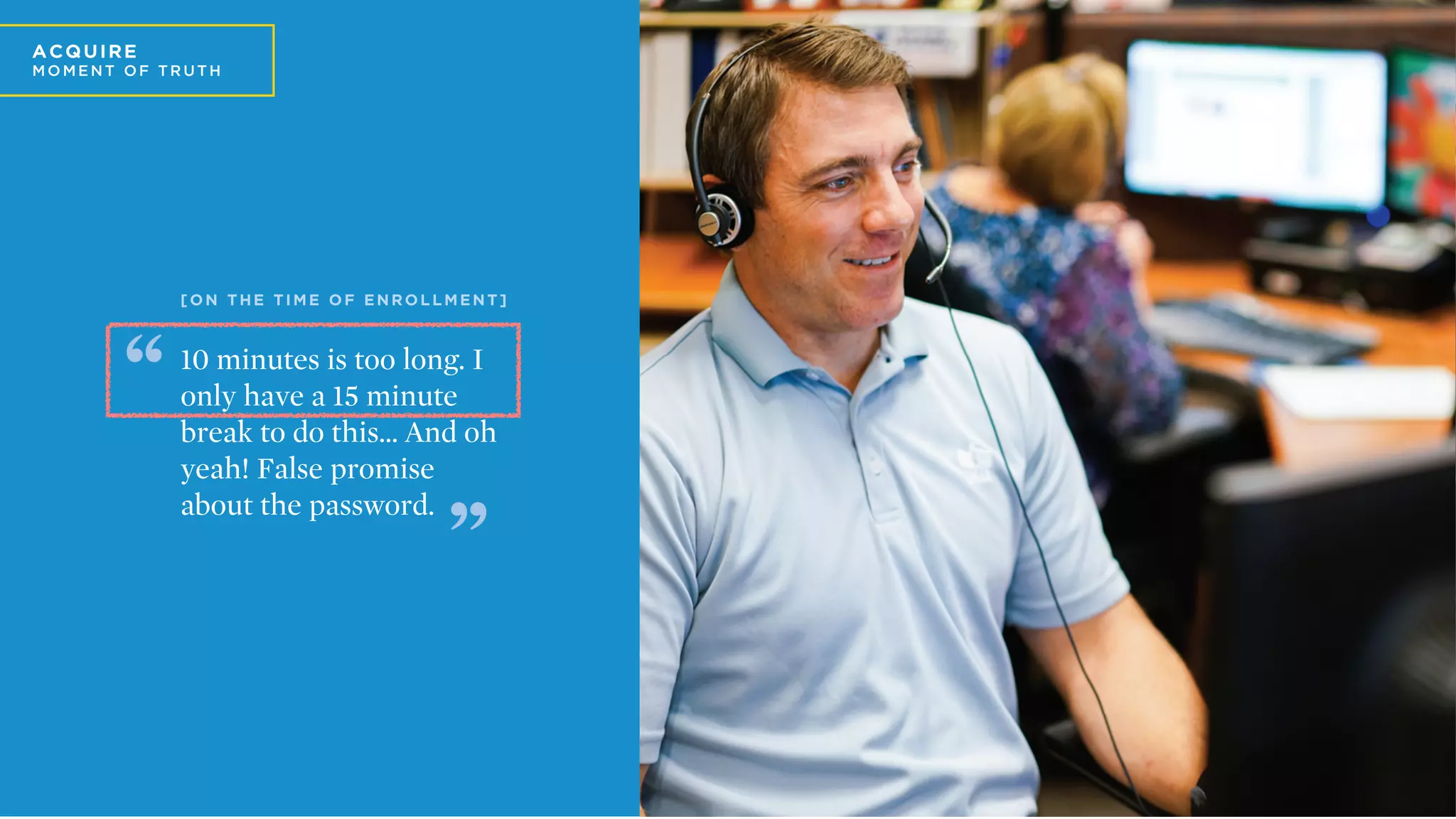 A
A C Q U IRE
MO ME N T O F T R U T H
10 minutes is too long. I
only have a 15 minute
break to do this… And oh
yeah! False promise
about the password.
[
[ O N T H E T I M E O F E N R O L L M E N T ]
 