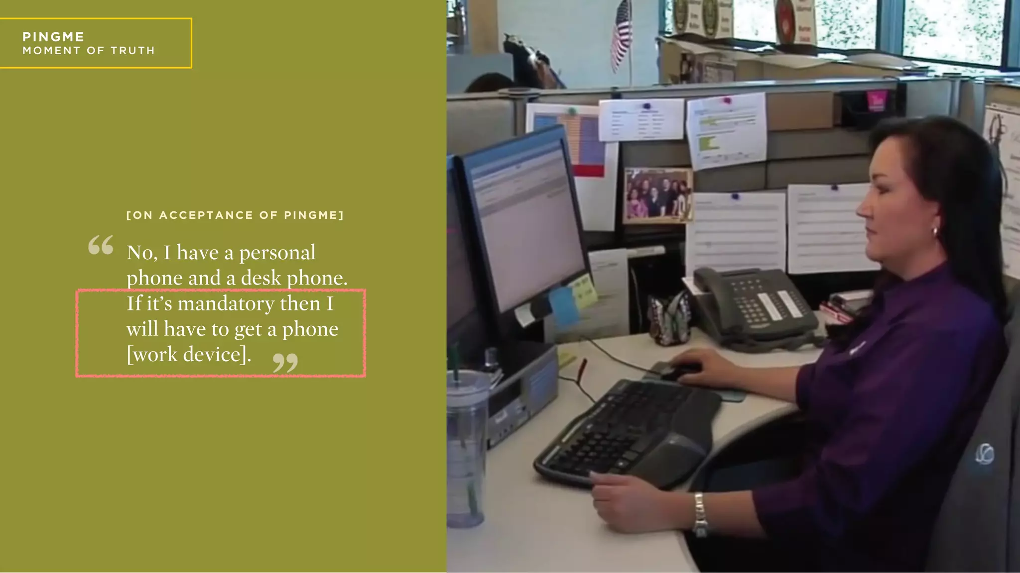 P
PIN GME
MO ME N T O F T R U T H
No, I have a personal
phone and a desk phone.
If it’s mandatory then I
will have to get a phone
[work device].
[
[ O N A C C E P T A N C E O F P I N G M E ]
 