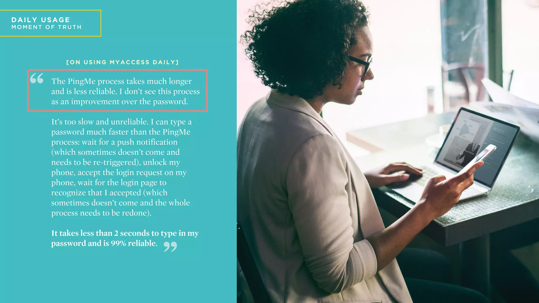 D
DA ILY U SA GE
MO ME N T O F T R U T H
The PingMe process takes much longer
and is less reliable. I don’t see this process
as an improvement over the password.
It’s too slow and unreliable. I can type a
password much faster than the PingMe
process: wait for a push notification
(which sometimes doesn’t come and
needs to be re-triggered), unlock my
phone, accept the login request on my
phone, wait for the login page to
recognize that I accepted (which
sometimes doesn’t come and the whole
process needs to be redone).
It takes less than 2 seconds to type in my
password and is 99% reliable.
[ O N U S I N G M Y A C C E S S D A I L Y ]
 
