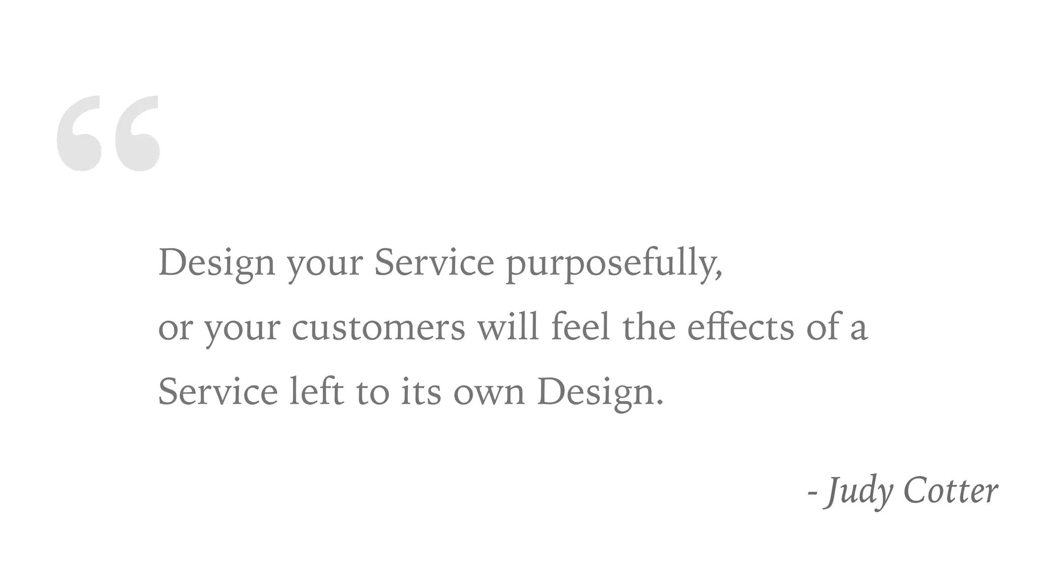“Design your Service purposefully,
or your customers will feel the eﬀects of a
Service left to its own Design.
- Judy Cotter
 