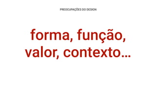 forma, função,
valor, contexto…
PREOCUPAÇÕES DO DESIGN
 