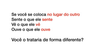 Se você se coloca no lugar do outro
Sente o que ele sente
Vê o que ele vê
Ouve o que ele ouve
Você o trataria de forma diferente?
 