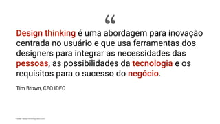 Fonte: designthinking.ideo.com
Design thinking é uma abordagem para inovação
centrada no usuário e que usa ferramentas dos
designers para integrar as necessidades das
pessoas, as possibilidades da tecnologia e os
requisitos para o sucesso do negócio.
Tim Brown, CEO IDEO
“
 