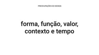forma, função, valor,
contexto e tempo
PREOCUPAÇÕES DO DESIGN
 