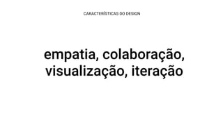 empatia, colaboração,
visualização, iteração
CARACTERÍSTICAS DO DESIGN
 