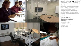 Benutzerziele / Research
Warum?
Den Nutzer und Kontext verstehen,
wie z.B. Rollen, Aktivitäten, Ärger,
Bedürfnisse, Ängste, Träume,
Wünsche, persönliche Vorlieben …
Damit wir später nicht erst darauf
kommen, dass niemand den Service
braucht.
Methoden & Tools
Observation/Shadowing
Interviews
Contextual Inquiry
Surveys
Analytics Data
Focus Groups
 