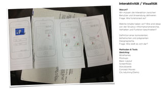 Interaktivität / Visualität
Warum?
Wir müssen die Interaktion zwischen
Benutzer und Anwendung deﬁnieren.
Frage: Wie funktioniert es?
Welche Inhalte haben wir? Wie sind diese
von der Struktur, Informationshierarchie,
Verhalten und Funktion beschrieben?
Deﬁnition einer konsistenten,
ästhetischen und prägnanten
Designsprache.
Frage: Wie stellt es sich dar?
Methoden & Tools
Sketching
Wireframes
Mockups
Basic Layout
Screenﬂows
Storyboards
Concept Movies
Clic kdummy/Demo
 