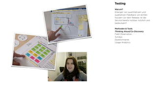 Testing
Warum?
Erlangen von quantitativem und
qualitativen Feedback von echten
Nutzern vor dem Release. Ist der
Service bereits nutzbar, nützlich und
bedeutsam?
Methoden & Tools
Thinking Aloud/Co-Discovery
Field Observation
Surveys
Questionnaires
Usage Analytics
 