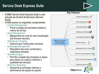 Service Desk Express Suite O BMC Service Desk Express Suite é uma solução de Central de Serviços (Service Desk). O SDE possui os seguintes componentes: Incident Management: Provê a criação de chamados (tickets) e ordens de serviço. Asset Management: Mapeamento do ciclo de vida e localização dos diversos recursos.  Self-Service Ticketing Gerência dos Tickets pelos Usuários. Knowledge Management: Repositório dos erros conhecidos e respectivas soluções. Workflow Engine:  Permite a criação dos processos e regras para reduzir os custos e melhorar a qualidade dos serviços. Real-time Reporting: Apresenta as principais métricas e performance da equipe de suporte. Key Features 