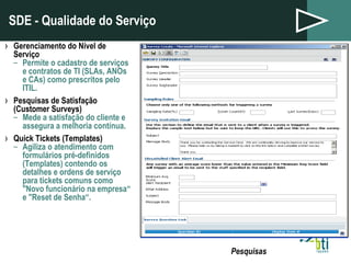 SDE - Qualidade do Serviço Gerenciamento do Nível de Serviço Permite o cadastro de serviços e contratos de TI (SLAs, ANOs e CAs) como prescritos pelo ITIL. Pesquisas de Satisfação (Customer Surveys) Mede a satisfação do cliente e assegura a melhoria contínua. Quick Tickets (Templates) Agiliza o atendimento com formulários pré-definidos (Templates) contendo os detalhes e ordens de serviço para tickets comuns como "Novo funcionário na empresa“ e "Reset de Senha“. Service Level Management Pesquisas 