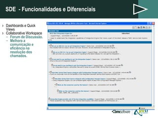 SDE  - Funcionalidades e Diferenciais Dashboards e Quick Views Collaborative Workspace Forum de Discussão. Melhora a comunicação e eficiência na resolução dos chamados. 