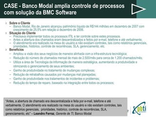 CASE - Banco Modal amplia controle de processos com solução da BMC Software Sobre o Cliente Banco Modal, Rio de Janeiro alcançou patrimônio líquido de R$144 milhões em dezembro de 2007 com crescimento de 25,5% em relação a dezembro de 2006. Situação do Cliente Precisava implementar todos os processos ITIL e ter controle sobre estes processos. Antes a abertura dos chamados eram descentralizados e feitos por e-mail, telefone e até verbalmente; O atendimento era realizado na mesa do usuário e não existiam controles, tais como relatórios gerenciais, prioridades, histórico, controle de recorrências, SLA, gerenciamento, etc. Benefícios Ampliou a visão dos seus negócios de maneira alinhada com a infra-estrutura tecnológica; Redução do número de chamados mensal de mais de 2.500/mês para cerca de 1.200 chamados/mês; Utiliza a área de Tecnologia da Informação de maneira estratégica, aumentando a produtividade e otimizando o gerenciamento de seus ambientes; Ganho de produtividade no tratamento de mudanças complexas; Redução de retrabalhos causados por mudanças mal planejadas; Ganho de produtividade nos tratamentos de incidentes e problemas; Redução do tempo de reparo, baseado na integração entre todos os processos; “ Antes, a abertura de chamado era descentralizada e feita por e-mail, telefone e até verbalmente. O atendimento era realizado na mesa do usuário e não existiam controles, tais como relatórios gerenciais,  prioridades, histórico, controle de recorrências, SLA, gerenciamento, etc” –  Leandro Ferraz ,  Gerente de TI,  Banco Modal 