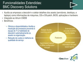 Funcionalidades Extendidas: BMC Discovery Solutions Auxilia as empresas a descobrir e coletar detalhes dos assets (servidores, desktops, e laptops) como informações de máquinas, OS e OS-patch, BIOS, aplicações e hardware Integrado ao Atrium CMDB Benefícios Otimiza a disponibilidade e facilita a resolução de processos provendo à equipe de TI a habilidade de descobrir automaticamente os assets na organização. Redução de custos e melhoria da qualidade de serviço Extensive and accurate inventory data for assets Agent-based capture of offline configuration changes Multiple flexible scanning options Translate asset information into web-based reports Features 