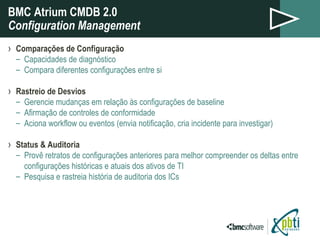 BMC Atrium CMDB 2.0 Configuration Management Comparações de Configuração  Capacidades de diagnóstico Compara diferentes configurações entre si Rastreio de Desvios Gerencie mudanças em relação às configurações de baseline Afirmação de controles de conformidade Aciona workflow ou eventos (envia notificação, cria incidente para investigar) Status & Auditoria Provê retratos de configurações anteriores para melhor compreender os deltas entre configurações históricas e atuais dos ativos de TI  Pesquisa e rastreia história de auditoria dos ICs 