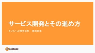 サービス開発とその進め方
クックパッド株式会社 橋本和幸
 