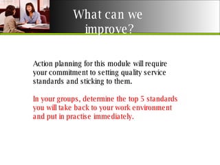 What can we  improve? Action planning for this module will require your commitment to setting quality service standards and sticking to them. In your groups, determine the top 5 standards you will take back to your work environment and put in practise immediately.  