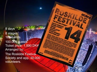 8 days 8 stages 166 bands. 100.000 guests Ticket price: 1,890 DKK. Arranged by: The Roskilde Festival Society and app. 30,000 volunteers.  