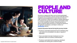 PEOPLE AND
CULTURE
Accenture is applying the New now by having participated
among the first enterprise customer partners with Microsoft to
migrate Accenture applications to Azure Service Fabric at
scale. Accenture IT teams are enabled to migrate applications
to containers through the aid of an end-to-end solution made
up of a full complement of assets. Empowering teams to
adopt containers allows Accenture to change the experience
for application developers, and helps to mature our
DevSecOps delivery.
Lessons Accenture learned during this journey include:
• Provide an automated assessment tool for identifying what
code needs to be remediated to be able to migrate an
application.
• Have a pre-determined plan developed as to how
application teams can achieve containerization.
• Provide an automated tool for preparing a developer
workstation for working with containers locally.Copyright © 2020 Accenture. All rights reserved
 