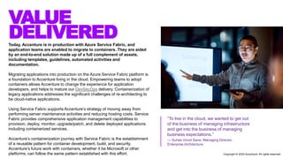 VALUE
DELIVEREDToday, Accenture is in production with Azure Service Fabric, and
application teams are enabled to migrate to containers. They are aided
by an end-to-end solution made up of a full complement of assets,
including templates, guidelines, automated activities and
documentation.
Migrating applications into production on the Azure Service Fabric platform is
a foundation to Accenture living in the cloud. Empowering teams to adopt
containers allows Accenture to change the experience for application
developers, and helps to mature our DevSecOps delivery. Containerization of
legacy applications addresses the significant challenges of re-architecting to
be cloud-native applications.
Using Service Fabric supports Accenture’s strategy of moving away from
performing server maintenance activities and reducing hosting costs. Service
Fabric provides comprehensive application management capabilities to
provision, deploy, monitor, upgrade/patch, and delete deployed applications
including containerized services.
Accenture’s containerization journey with Service Fabric is the establishment
of a reusable pattern for container development, build, and security.
Accenture’s future work with containers, whether it be Microsoft or other
platforms, can follow the same pattern established with this effort.
“To live in the cloud, we wanted to get out
of the business of managing infrastructure
and get into the business of managing
business expectations.”
— Suhas Vinod Sane, Managing Director,
Enterprise Architecture
Copyright © 2020 Accenture. All rights reserved
 