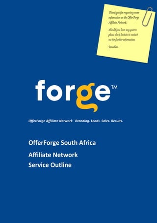 Thank you for requesting more
                                                    information on the OfferForge
                                                    Affiliate Network.

                                                    Should you have any queries
                                                    please don’t hesitate to contact
                                                    me for further information.

                                                    Jonathan




OfferForge Affiliate Network. Branding. Leads. Sales. Results.




OfferForge South Africa
Affiliate Network
Service Outline




                                                 www.offerforge.com