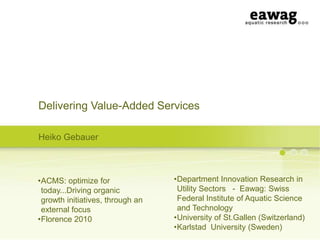Delivering Value-Added Services
Heiko Gebauer

•ACMS: optimize for
today...Driving organic
growth initiatives, through an
external focus
•Florence 2010

•Department Innovation Research in
Utility Sectors - Eawag: Swiss
Federal Institute of Aquatic Science
and Technology
•University of St.Gallen (Switzerland)
•Karlstad University (Sweden)

 