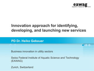 Innovation approach for identifying,
developing, and launching new services
PD Dr. Heiko Gebauer
Business innovation in utility sectors
Swiss Federal Institute of Aquatic Science and Technology
(EAWAG)
Zurich, Switzerland

 