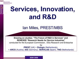 Services, Innovation, and R&D Ian Miles, PREST/MBS Drawing on studies: “The Future of R&D in Services” and  RENESER “Research Needs for Service Industries” conducted for the European Commission,  DGs Research and Enterprise by PREST  (UK) +  Dialogic  (Netherlands),   +  ARCS  (Austria),  IAS  (Germany),  SERVILAB  (Spain),  TNO  (Netherlands) 