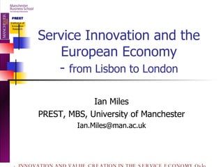 Service Innovation and the European Economy -  from Lisbon to London Ian Miles PREST, MBS, University of Manchester [email_address] 