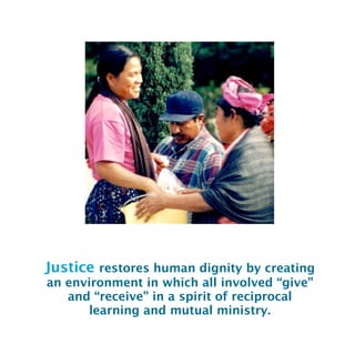 Justice restores human dignity by creating
an environment in which all involved “give”
and “receive” in a spirit of reciprocal
learning and mutual ministry.