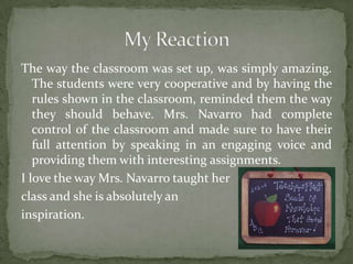 The way the classroom was set up, was simply amazing.
The students were very cooperative and by having the
rules shown in the classroom, reminded them the way
they should behave. Mrs. Navarro had complete
control of the classroom and made sure to have their
full attention by speaking in an engaging voice and
providing them with interesting assignments.
I love the way Mrs. Navarro taught her
class and she is absolutely an
inspiration.
 