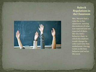 Mrs. Navarro had a
rules list in her
classroom, warning
the students of what
was expected and not
expected of them.
She also had a
behavior chart, in
which the students
would change the
color each time they
misbehaved. Having
Green as the best
behavior and red as
the worst.
Rules&
Regulationsin
the Classroom
 