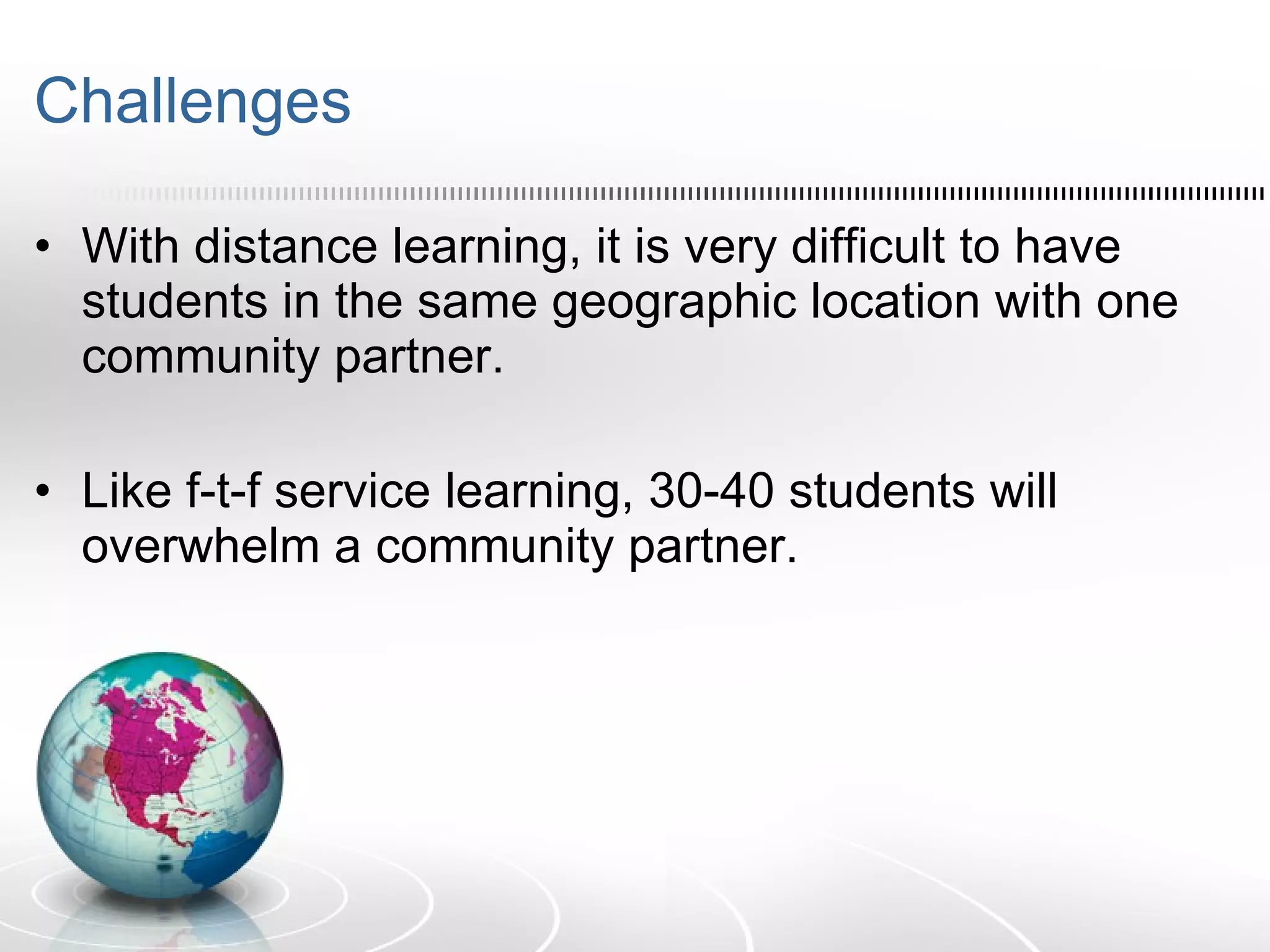 Challenges With distance learning, it is very difficult to have students in the same geographic location with one community partner. Like f-t-f service learning, 30-40 students will overwhelm a community partner. 