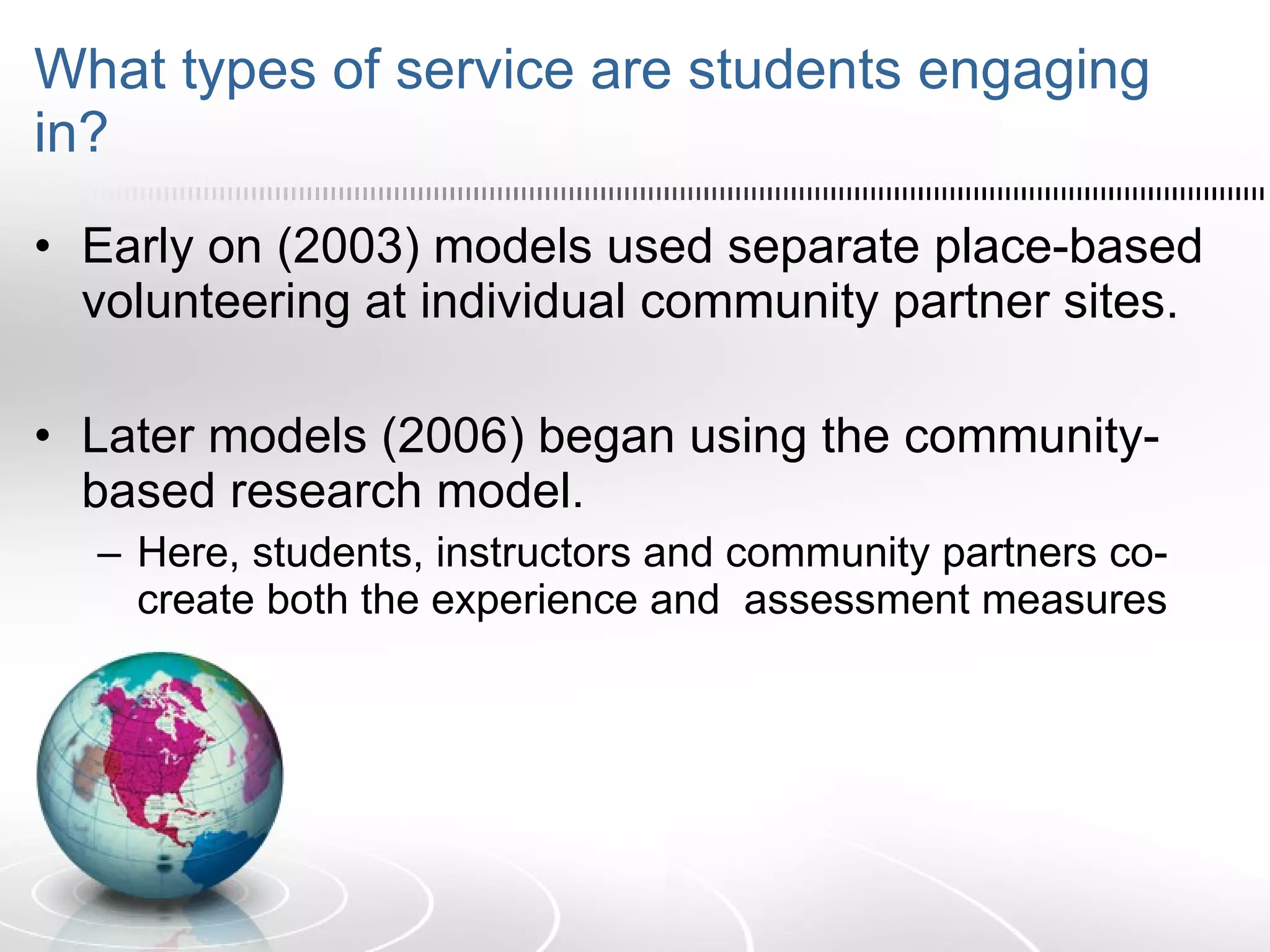 What types of service are students engaging in? Early on (2003) models used separate place-based volunteering at individual community partner sites. Later models (2006) began using the community-based research model.  Here, students, instructors and community partners co-create both the experience and  assessment measures  