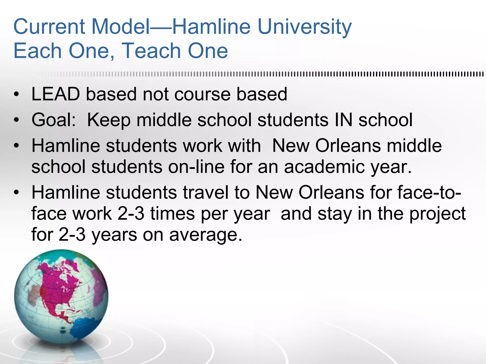 Current Model—Hamline University Each One, Teach One LEAD based not course based Goal:  Keep middle school students IN school Hamline students work with  New Orleans middle school students on-line for an academic year. Hamline students travel to New Orleans for face-to-face work 2-3 times per year  and stay in the project for 2-3 years on average. 