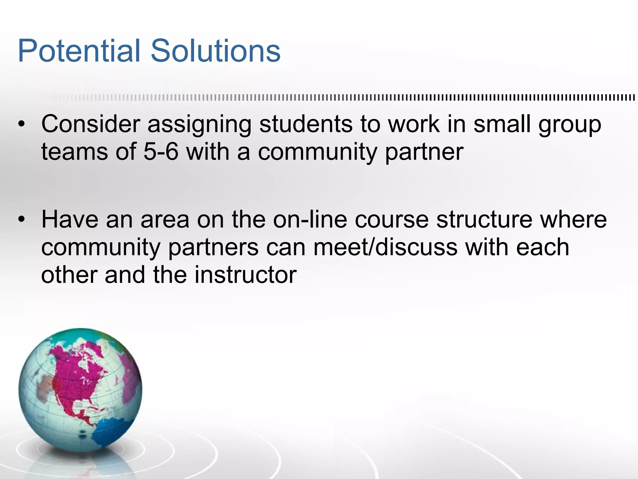 Potential Solutions Consider assigning students to work in small group teams of 5-6 with a community partner  Have an area on the on-line course structure where community partners can meet/discuss with each other and the instructor 