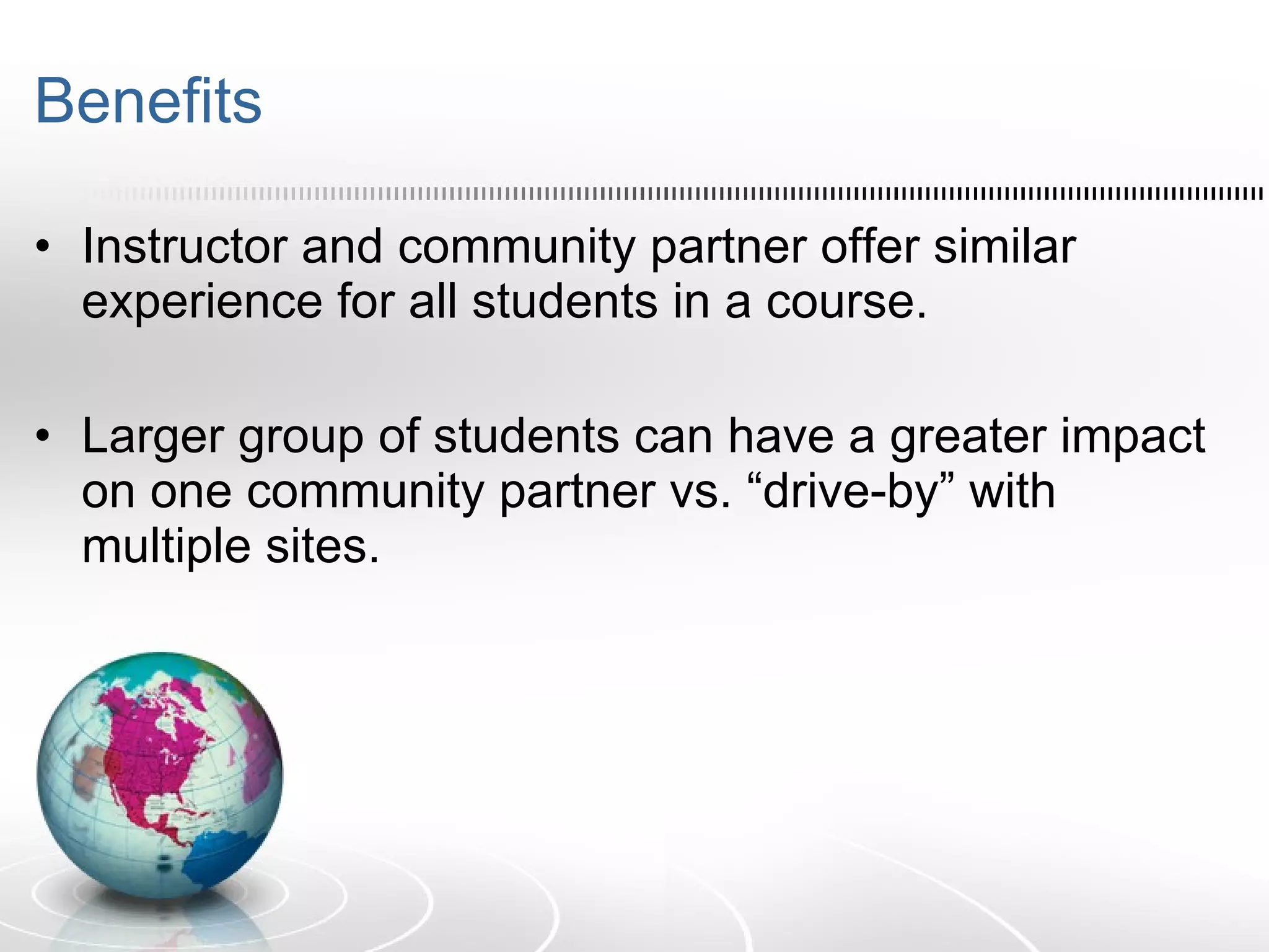 Benefits Instructor and community partner offer similar experience for all students in a course. Larger group of students can have a greater impact on one community partner vs. “drive-by” with multiple sites. 