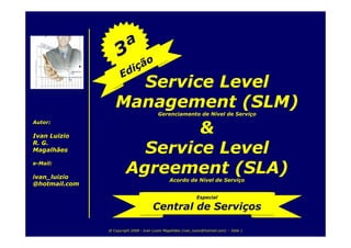 Service Level
                  Management (SLM)
                                           Gerenciamento de Nível de Serviço
Autor:

Ivan Luizio
                                &
R. G.
Magalhães                 Service Level
                        Agreement (SLA)
e-Mail:

ivan_luizio                                      Acordo de Nível de Serviço
@hotmail.com

                                                                Especial

                                        Central de Serviços

               @ Copyright 2008 - Ivan Luizio Magalhães (ivan_luizio@hotmail.com) – Slide 1
 