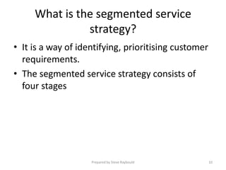What is the segmented service
               strategy?
• It is a way of identifying, prioritising customer
  requirements.
• The segmented service strategy consists of
  four stages




                    Prepared by Steve Raybould        10
 