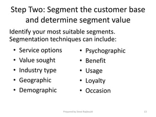 Step Two: Segment the customer base
    and determine segment value
Identify your most suitable segments.
Segmentation techniques can include:
 •   Service options                 •    Psychographic
 •   Value sought                    •    Benefit
 •   Industry type                   •    Usage
 •   Geographic                      •    Loyalty
 •   Demographic                     •    Occasion

                       Prepared by Steve Raybould         13
 