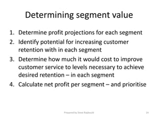Determining segment value
1. Determine profit projections for each segment
2. Identify potential for increasing customer
   retention with in each segment
3. Determine how much it would cost to improve
   customer service to levels necessary to achieve
   desired retention – in each segment
4. Calculate net profit per segment – and prioritise



                    Prepared by Steve Raybould     14
 