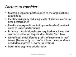 Factors to consider:
• Matching segment performance to the organisation's
  capabilities
• Identify savings by reducing levels of service in areas of
  over-performance
• Re-allocate expenditure to improve levels of service in
  areas of under performance
• Estimate the additional costs required to achieve the
  customer retention targets identified in Step Two
• Identify potential lifetime profits of segments in 'net'
  terms. (Potential 'gross' profits minus the expenditure
  needed to improve customer retention)
• Determine segment prioritisation

                       Prepared by Steve Raybould         19
 