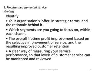 3: Finalise the segmented service
strategy
 Identify:
 • Your organisation's 'offer' in strategic terms, and
 the rationale behind it.
 • Which segments are you going to focus on, within
 each channel
 • The overall lifetime profit improvement based on
 the selective improvement of service, and the
 resulting improved customer retention
 • A clear way of measuring your service
 performance, so that levels of customer service can
 be monitored and reviewed

                           Prepared by Steve Raybould   20
 