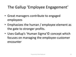The Gallup ‘Employee Engagement’
• Great managers contribute to engaged
  employees
• Emphasizes the human / employee element as
  the gate to stronger profits.
• Uses Gallup’s ‘Human Sigma’© concept which
  focuses on managing the employee-customer
  encounter


                 Prepared by Steve Raybould   23
 