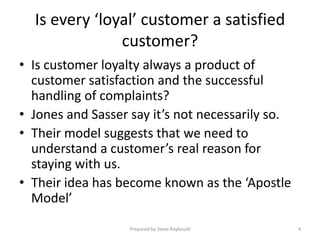 Is every ‘loyal’ customer a satisfied
               customer?
• Is customer loyalty always a product of
  customer satisfaction and the successful
  handling of complaints?
• Jones and Sasser say it’s not necessarily so.
• Their model suggests that we need to
  understand a customer’s real reason for
  staying with us.
• Their idea has become known as the ‘Apostle
  Model’
                   Prepared by Steve Raybould     4
 