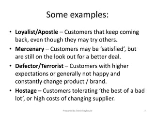 Some examples:
• Loyalist/Apostle – Customers that keep coming
  back, even though they may try others.
• Mercenary – Customers may be ‘satisfied’, but
  are still on the look out for a better deal.
• Defector/Terrorist – Customers with higher
  expectations or generally not happy and
  constantly change product / brand.
• Hostage – Customers tolerating ‘the best of a bad
  lot’, or high costs of changing supplier.
                    Prepared by Steve Raybould    7
 
