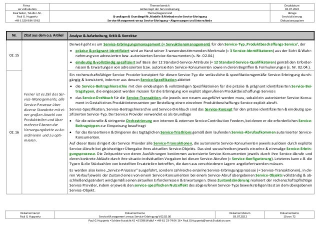 Firma
servicEvolution
Themenbereich
Leitkonzept der Servicialisierung
Druckdatum
03.07.2022
Bearbeiter, Telefon-Nr.
Paul G. Huppertz
+49-1520-9 84 59 62
Thema/Gegenstand
Grundlagen & Grundbegriffe, Modelle & Methoden der Service-Erbringung
Service-Management versus Service-Erbringung – Abgrenzungen und Unterschiede
Ablage
Servicialisierung
Diskussionspapiere
Dokumentautor
Paul G. Huppertz
Dokumentname
Service-Management versus Service-Erbringung V02.02.00
Dokumentdatum
03.07.2022
Dokumentseite
10 von 72
Paul G. Huppertz ▪ Schöne Aussicht 41 ▪ 65396 Walluf ▪ +49-61 23-74 04 16 ▪ Paul.G.Huppertz@servicEvolution.com
Nr. Zitat aus dem o.a. Artikel Analyse & Aufarbeitung, Kritik & Korrektur
02.15
Ferner ist es Ziel des Ser-
vice-Managements, alle
Service-Prozesse über
diverse Standorte mit ei-
ner großen Anzahl von
Produktteilen und über
mehrere Ebenen der
Versorgungskette zu ko-
ordinieren und zu opti-
mieren.
Derweil geht es um Service-Erbringungsmanagement (= Servuktionsmanagement) für den Service-Typ ‚Produktbeschaffungs-Service‘, der
• präzise & prägnant identifiziert wird an Hand seiner 3 wesensbestimmenden Merkmale (= 3 Service-Identifikatoren) aus der Sicht & Wahr-
nehmung von adressierten bzw. autorisierten Service-Konsumenten (s. Nr. 02.04.)
• eindeutig & vollständig spezifiziert auf Basis der 12 Standard-Service-Attribute (= 12 Standard-Service-Qualifikatoren) gemäß den Erforder-
nissen & Erwartungen von adressierten bzw. autorisierten Service-Konsumenten sowie in deren Begriffen & Formulierungen (s. Nr. 02.04.).
02.16
Ein rechenschaftsfähiger Service Provider konzipiert für diesen Service-Typ die verlässliche & spezifikationsgemäße Service-Erbringung durch-
gängig & konsistent, indem er aus dessen Service-Spezifikation ableitet
• die Service-Beitragshierarchie mit den eindeutigen & vollständigen Spezifikationen für die präzise & prägnant identifizierten Service-Bei-
tragstypen, die eingespeist werden müssen für die Erbringung von explizit abgerufenen Produktbeschaffungs-Services
• das Service-Drehbuch für die Service-Transaktion, die jeweils von neuem ausgeführt werden muss, sobald ein autorisierter Service-Konsu-
ment in Gestalt eines Produktinteressenten per Bestellung einen einzelnen Produktbeschaffungs-Service explizit abruft.
Service-Spezifikation, Service-Beitragshierarchie und Service-Drehbuch sind das Service-Konzept für den präzise identifizierten & eindeutig spe-
zifizierten Service-Typ. Der Service Provider verwendet es als Grundlage
• für die rationelle & stringente Orchestrierung von internen & externen Service Contribution Feedern, bei denen er die erforderlichen Service-
Beitragstypen zur Einspeisung beauftragt
• für das Konzertieren & Dirigieren des tagtäglichen Service-Triathlons gemäß dem laufenden Service-Abrufaufkommen autorisierter Service-
Konsumenten.
Auf dieser Basis dirigiert der Service Provider alle Service-Transaktionen, die autorisierte Service-Konsumenten jeweils auslösen durch explizite
Service-Abrufe bei gleichzeitiger Übergabe ihres aktuellen Service-Objekts. Das sind sozuschreiben jeweils einzelne & einmalige Service-Erbrin-
gungsprozesse. Die Zeitpunkte von deren Ausführungen bestimmen autorisierte Service-Konsumenten jeweils durch ihre Service-Abrufe und
deren konkrete Abläufe durch ihre situativ-individuellen Vorgaben bei diesen Service-Abrufen (= Service-Konfigurierung). Letzteres kann z.B. die
Typen & die Stückzahlen von bestellten Ersatzteilen betreffen, die dann aus verschiedenen Lagern angeliefert werden müssen.
Es werden also keine „Service-Prozesse“ ausgeführt, sondern zahlreiche einzelne Service-Erbringungsprozesse (= Service-Transaktionen), in de-
ren Verlauf jeweils der Zustand eines von einem Service-Konsumenten bei einem Service-Abruf übergebenen Service-Objekts vollständig & ab-
schließend geändert wird gemäß seinen aktuellen Erfordernissen & Erwartungen. Diese Zustandsänderung realisiert der rechenschaftspflichtige
Service Provider, indem er jeweils den service-spezifischen Nutzeffekt des abgerufenen Service-Typs bewerkstelligen lässt an dem übergebenen
Service-Objekt.
 